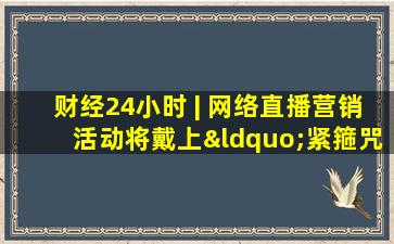 财经24小时 | 网络直播营销活动将戴上“紧箍咒”